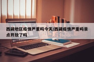 西藏地区疫情严重吗今天/西藏疫情严重吗景点开放了吗