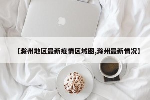 【滁州地区最新疫情区域图,滁州最新情况】