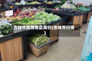 吉林市疫情地区菜价(吉林市行情)