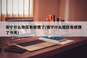 安宁什么地区有疫情了(安宁什么地区有疫情了今天)