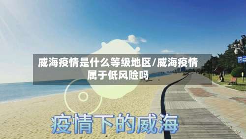 威海疫情是什么等级地区/威海疫情属于低风险吗-第1张图片