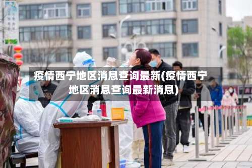 疫情西宁地区消息查询最新(疫情西宁地区消息查询最新消息)-第2张图片