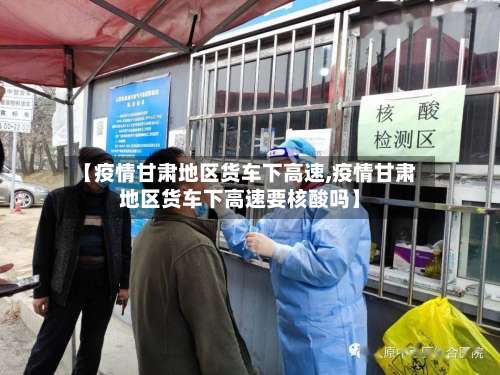 【疫情甘肃地区货车下高速,疫情甘肃地区货车下高速要核酸吗】-第1张图片