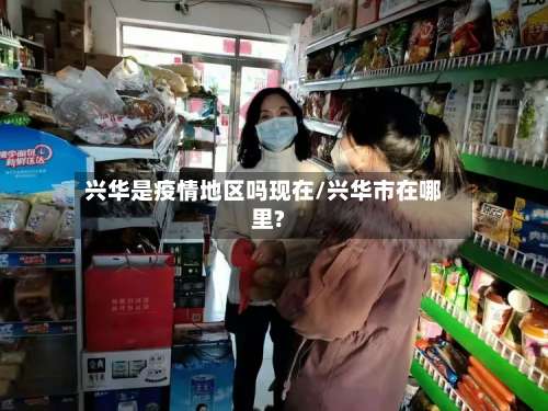 兴华是疫情地区吗现在/兴华市在哪里?-第2张图片