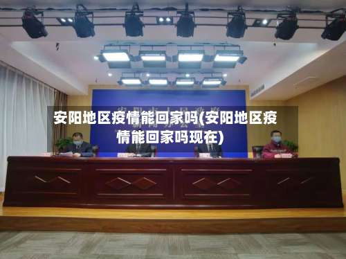 安阳地区疫情能回家吗(安阳地区疫情能回家吗现在)-第1张图片