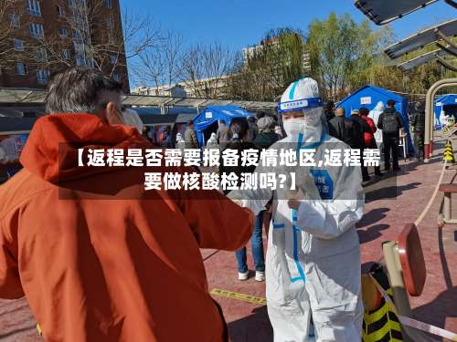 【返程是否需要报备疫情地区,返程需要做核酸检测吗?】-第2张图片