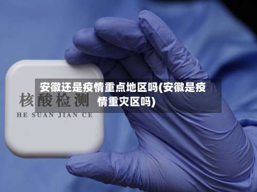 安徽还是疫情重点地区吗(安徽是疫情重灾区吗)-第1张图片