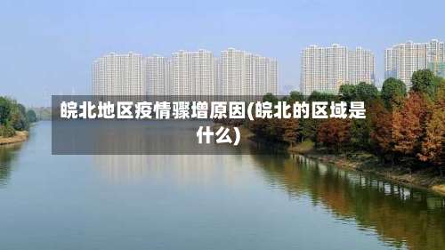 皖北地区疫情骤增原因(皖北的区域是什么)-第2张图片