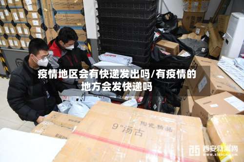 疫情地区会有快递发出吗/有疫情的地方会发快递吗-第1张图片