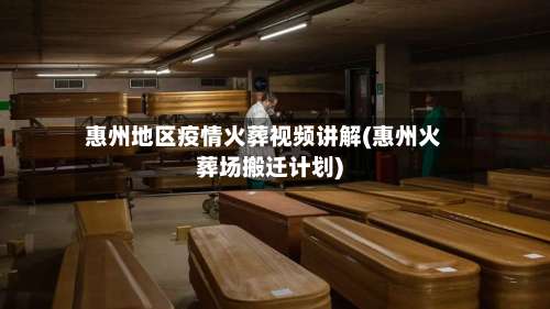 惠州地区疫情火葬视频讲解(惠州火葬场搬迁计划)-第1张图片