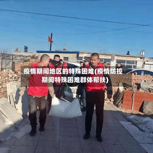 疫情期间地区的特殊困难(疫情防控期间特殊困难群体帮扶)-第1张图片