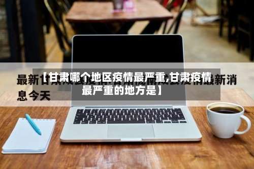 【甘肃哪个地区疫情最严重,甘肃疫情最严重的地方是】-第1张图片