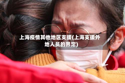上海疫情其他地区支援(上海支援外地人员的界定)-第2张图片