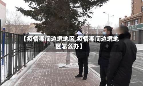 【疫情期间边境地区,疫情期间边境地区怎么办】-第3张图片