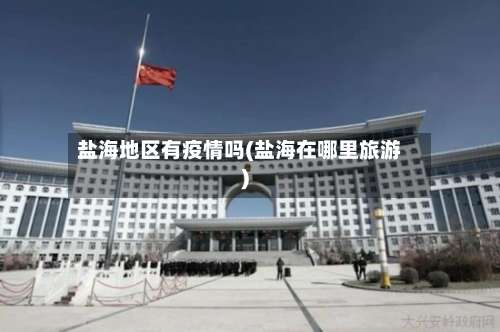 盐海地区有疫情吗(盐海在哪里旅游)-第2张图片
