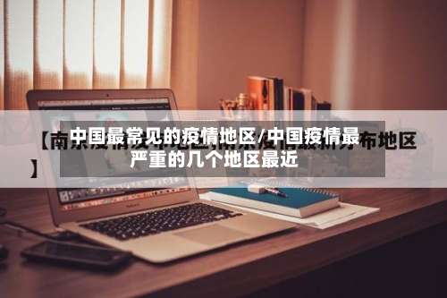 中国最常见的疫情地区/中国疫情最严重的几个地区最近-第2张图片